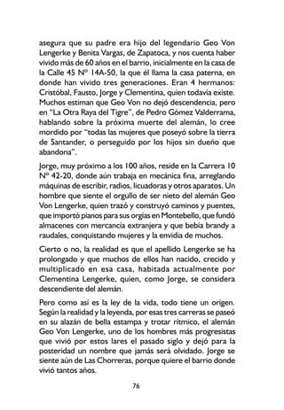 asegura que su padre era hijo del legendario Geo Von
Lengerke y Benita Vargas, de Zapatoca, y nos cuenta haber
vivido más de 60 años en el barrio, inicialmente en la casa de
la Calle 45 Nº 14A-50, la que él llama la casa paterna, en
donde han vivido tres generaciones. Eran 4 hermanos:
Cristóbal, Fausto, Jorge y Clementina, quien todavía existe.
Muchos estiman que Geo Von no dejó descendencia, pero
en “La Otra Raya del Tigre”, de Pedro Gómez Valderrama,
hablando sobre la próxima muerte del alemán, lo cree
mordido por “todas las mujeres que poseyó sobre la tierra
de Santander, o perseguido por los hijos sin dueño que
abandona”.
Jorge, muy próximo a los 100 años, reside en la Carrera 10
Nº 42-20, donde aún trabaja en mecánica fina, arreglando
máquinas de escribir, radios, licuadoras y otros aparatos. Un
hombre que siente el orgullo de ser nieto del alemán Geo
Von Lengerke, quien trazó y construyó caminos y puentes,
que importó pianos para sus orgías en Montebello, que fundó
almacenes con mercancía extranjera y que bebía brandy a
raudales, conquistando mujeres y la envidia de muchos.
Cierto o no, la realidad es que el apellido Lengerke se ha
prolongado y que muchos de ellos han nacido, crecido y
multiplicado en esa casa, habitada actualmente por
Clementina Lengerke, quien, como Jorge, se considera
descendiente del alemán.
Pero como así es la ley de la vida, todo tiene un origen.
Según la realidad y la leyenda, por esas tres carreras se paseó
en su alazán de bella estampa y trotar rítmico, el alemán
Geo Von Lengerke, uno de los hombres más progresistas
que vivió por estos lares el pasado siglo y dejó para la
posteridad un nombre que jamás será olvidado. Jorge se
siente aún de Las Chorreras, porque quiere el barrio donde
vivió tantos años.
                             76
 