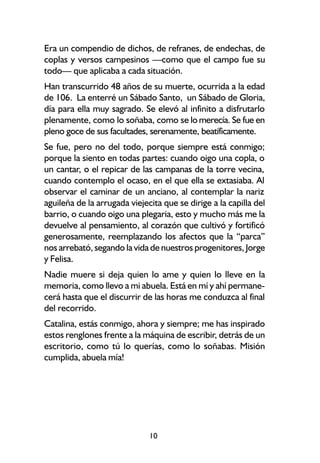 Era un compendio de dichos, de refranes, de endechas, de
coplas y versos campesinos —como que el campo fue su
todo— que aplicaba a cada situación.
Han transcurrido 48 años de su muerte, ocurrida a la edad
de 106. La enterré un Sábado Santo, un Sábado de Gloria,
día para ella muy sagrado. Se elevó al infinito a disfrutarlo
plenamente, como lo soñaba, como se lo merecía. Se fue en
pleno goce de sus facultades, serenamente, beatíficamente.
Se fue, pero no del todo, porque siempre está conmigo;
porque la siento en todas partes: cuando oigo una copla, o
un cantar, o el repicar de las campanas de la torre vecina,
cuando contemplo el ocaso, en el que ella se extasiaba. Al
observar el caminar de un anciano, al contemplar la nariz
aguileña de la arrugada viejecita que se dirige a la capilla del
barrio, o cuando oigo una plegaria, esto y mucho más me la
devuelve al pensamiento, al corazón que cultivó y fortificó
generosamente, reemplazando los afectos que la “parca”
nos arrebató, segando la vida de nuestros progenitores, Jorge
y Felisa.
Nadie muere si deja quien lo ame y quien lo lleve en la
memoria, como llevo a mi abuela. Está en mí y ahí permane-
cerá hasta que el discurrir de las horas me conduzca al final
del recorrido.
Catalina, estás conmigo, ahora y siempre; me has inspirado
estos renglones frente a la máquina de escribir, detrás de un
escritorio, como tú lo querías, como lo soñabas. Misión
cumplida, abuela mía!




                              10
 