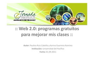 :: Web 2.0: programas gratuitos
    para mejorar mis clases ::

    Autor: Paulina Ruiz Cabello y Karina Guerrero Ramírez
             Institución: Universidad del Pacífico
                      Fecha: 01.09.2011
 