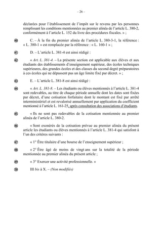 – 26 –
déclarées pour l’établissement de l’impôt sur le revenu par les personnes
remplissant les conditions mentionnées au premier alinéa de l’article L. 380-2,
conformément à l’article L. 152 du livre des procédures fiscales. » ;
C. – À la fin du premier alinéa de l’article L. 380-3-1, la référence :
« L. 380-1 » est remplacée par la référence : « L. 160-1 » ;
D. – L’article L. 381-4 est ainsi rédigé :
« Art. L. 381-4. – La présente section est applicable aux élèves et aux
étudiants des établissements d’enseignement supérieur, des écoles techniques
supérieures, des grandes écoles et des classes du second degré préparatoires
à ces écoles qui ne dépassent pas un âge limite fixé par décret. » ;
E. – L’article L. 381-8 est ainsi rédigé :
« Art. L. 381-8. – Les étudiants ou élèves mentionnés à l’article L. 381-4
sont redevables, au titre de chaque période annuelle dont les dates sont fixées
par décret, d’une cotisation forfaitaire dont le montant est fixé par arrêté
interministériel et est revalorisé annuellement par application du coefficient
mentionné à l’article L. 161-25, après consultation des associations d’étudiants.
« Ils ne sont pas redevables de la cotisation mentionnée au premier
alinéa de l’article L. 380-2.
« Sont exonérés de la cotisation prévue au premier alinéa du présent
article les étudiants ou élèves mentionnés à l’article L. 381-4 qui satisfont à
l’un des critères suivants :
« 1° Être titulaire d’une bourse de l’enseignement supérieur ;
« 2° Être âgé de moins de vingt ans sur la totalité de la période
mentionnée au premier alinéa du présent article ;
« 3° Exercer une activité professionnelle. »
III bis à X. – (Non modifiés)











 