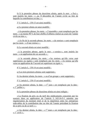 – 4 –
b) À la première phrase du deuxième alinéa, après le mot : « fixé »,
sont insérés les mots : « , au 31 décembre de l’année civile au titre de
laquelle la contribution est due, » ;
3° L’article L. 138-13 est ainsi modifié :
a) Le premier alinéa est ainsi modifié :
– à la première phrase, les mots : « l’ensemble » sont remplacés par les
mots : « au moins 90 % de leur chiffre d’affaires réalisé au cours de l’année
civile au titre » ;
– à la fin de la seconde phrase, les mots : « de remises » sont remplacés
par les mots : « d’une remise » ;
b) Le second alinéa est ainsi modifié :
– à la première phrase, après le mot : « versées », sont insérés les
mots : « en application de ces accords » ;
– à la seconde phrase, les mots : « les remises qu’elle verse sont
supérieures ou égales » sont remplacés par les mots : « la remise qu’elle
verse en application de l’accord est supérieure ou égale » ;
4° L’article L. 138-14 est ainsi modifié :
a) Les trois premiers alinéas sont supprimés ;
b) Au dernier alinéa, les mots : « ou d’un groupe » sont supprimés ;
5° L’article L. 138-15 est ainsi modifié :
a) Au premier alinéa, la date : « 1er
juin » est remplacée par la date :
« 1er
juillet » ;
b) La première phrase du deuxième alinéa est ainsi rédigée :
« La fixation du prix ou du tarif des médicaments concernés par les
remises dues en application de l’article L. 162-16-5-1 entraîne une
régularisation du montant total et de la répartition entre les entreprises
redevables de la contribution due au titre de l’année précédant la fixation
de ce prix ou de ce tarif. » ;
c) Au dernier alinéa, la date : « 1er
mars » est remplacée par la date :
« 1er
avril » ;
 