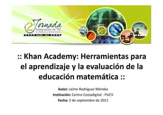 :: Khan Academy: Herramientas para
 el aprendizaje y la evaluación de la
      educación matemática ::
             Autor: Jaime Rodríguez Méndez
          Institución: Centro Costadigital - PUCV
             Fecha: 2 de septiembre de 2011
 