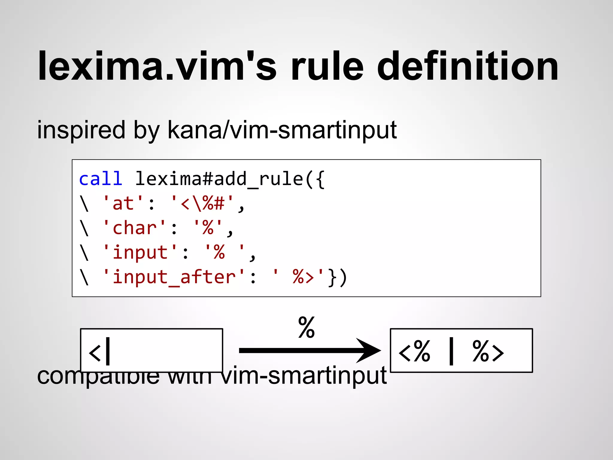 lexima.vim's rule definition 
inspired by kana/vim-smartinput 
call lexima#add_rule({ 
 'at': '<%#', 
 'char': '%', 
 'input': '% ', 
 'input_after': ' %>'}) 
compatible with vim-smartinput 
<% | %> 
% 
<| 
 