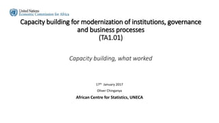 Capacity building for modernization of institutions, governance
and business processes
(TA1.01)
Capacity building, what worked
17th January 2017
Oliver Chinganya
African Centre for Statistics, UNECA
 
