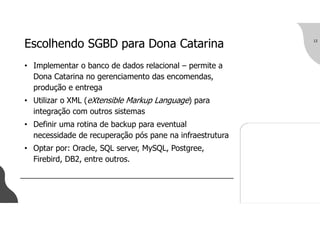 Escolhendo SGBD para Dona Catarina
• Implementar o banco de dados relacional – permite a
Dona Catarina no gerenciamento das encomendas,
produção e entrega
• Utilizar o XML (eXtensible Markup Language) para
integração com outros sistemas
• Definir uma rotina de backup para eventual
necessidade de recuperação pós pane na infraestrutura
• Optar por: Oracle, SQL server, MySQL, Postgree,
Firebird, DB2, entre outros.
12
 