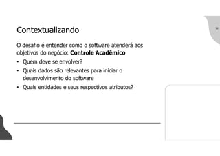 Contextualizando
O desafio é entender como o software atenderá aos
objetivos do negócio: Controle Acadêmico
• Quem deve se envolver?
• Quais dados são relevantes para iniciar o
desenvolvimento do software
• Quais entidades e seus respectivos atributos?
15
 
