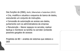 Das funções do (DBA), Korth, Silberschatz e Sudarshan (2012)
• Cria, modifica e atualiza o esquema do banco de dados,
executando um conjunto de instruções.
• Concessão de autorização ao acesso aos dados,
juntamente com os administradores da empresa
• Manutenção – liberar espaços no servidor, realizar
backup e monitorar as tarefas no servidor (evitando
possíveis gargalos de acessos
Projetista de BD – analista de sistemas que elabora o
DER
17
 