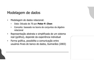 Modelagem de dados
• Modelagem de dados relacional:
• Data: Década de 70 por Peter P. Chen
• Conceito: baseado na teoria de conjuntos da álgebra
relacional
• Representação abstrata e simplificada de um sistema
real (gráfico), depende da experiência individual
• Forma gráfica, possibilita a comunicação entre
usuários finais de banco de dados, Guimarães (2003)
 