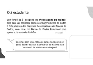 Olá estudante!
Bem-vindo(a) à disciplina de Modelagem de Dados,
pela qual vai conhecer como o armazenamento de dados
é feito através dos Sistemas Gerenciadores de Bancos de
Dados, com base em Banco de Dados Relacional para
apoiar a tomada de decisões.
2
Werlich, 2018
Continue com a sua rotina de autoestudo para que
possa assistir às aulas e aproveitar ao máximo esse
momento de ensino-aprendizagem!
 