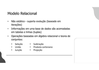 Modelo Relacional
• Não estático - suporta evolução (baseado em
iterações)
• Informações em uma base de dados são acomodadas
em tabelas e linhas (tuplas)
• Operações baseadas em álgebra relacional e teoria de
conjuntos:
• Subtração
• Produto cartesiano
• Projeção
• Seleção
• União
• Junção
 