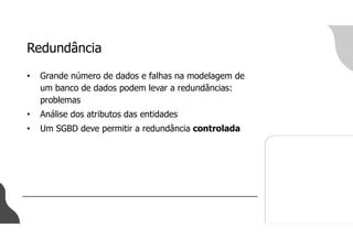 Redundância
• Grande número de dados e falhas na modelagem de
um banco de dados podem levar a redundâncias:
problemas
• Análise dos atributos das entidades
• Um SGBD deve permitir a redundância controlada
 