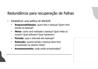 Redundância para recuperação de Falhas
• Estabelecer uma política de BACKUP:
• Responsabilidades: quem fará o backup? Quem terá
acesso ao backup?
• Meios: como será realizado o backup? Qual mídia ou
nuvem? Qual software? Qual hardware?
• Período: qual o intervalo dos backups?
• Retenção: quanto tempo o backup deve ficar
armazenado na mesma mídia?
• Armazenamento: onde serão armazenados?
 