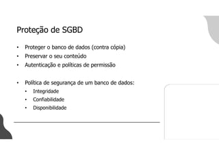 Proteção de SGBD
• Proteger o banco de dados (contra cópia)
• Preservar o seu conteúdo
• Autenticação e políticas de permissão
• Política de segurança de um banco de dados:
• Integridade
• Confiabilidade
• Disponibilidade
 