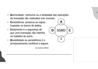 • Atomicidade: nenhuma ou a totalidade das operações
da transação são realizadas com sucesso.
• Consistência: preserva as regras
impostas no banco de dados.
• Isolamento é a segurança de
que uma transação não interfira
no trabalho de outra.
• Durabilidade ou persistência é o
armazenamento confiável e seguro.
28
SGBD
A
C
I
D
Guimarães (2003)
 