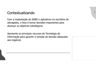 Contextualizando
Com a implantação do SGBD e aplicativos no escritório de
advogados, o foco é tomar decisões importantes para
alcançar os objetivos estratégicos
Apresente os principais recursos da Tecnologia da
Informação para garantir a tomada de decisão adequada
aos negócios
31
 