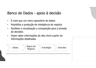 Banco de Dados - apoio à decisão
• É mais que um mero repositório de dados
• Possibilita a produção de inteligência de negócio
• Facilitam a visualização e composição para a tomada
de decisões
• Visam obter informações de alto nível a partir de
informações detalhadas
Dados
Regras de
Negócio
Estratégia Decisões
 