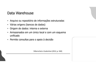 Data Warehouse
• Arquivo ou repositório de informações estruturadas
• Várias origens (bancos de dados)
• Origem de dados: interna e externa
• Armazenados em um único local e com um esquema
unificado
• Permite consultas para o apoio à decisão
Silberschatz e Sudarshan (2012, p. 560)
 