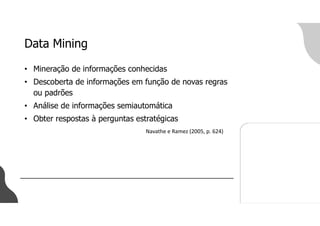 Data Mining
• Mineração de informações conhecidas
• Descoberta de informações em função de novas regras
ou padrões
• Análise de informações semiautomática
• Obter respostas à perguntas estratégicas
Navathe e Ramez (2005, p. 624)
 