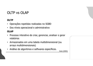 OLTP vs OLAP
OLTP
• Operações repetidas realizadas no SGBD
• Dos níveis operacional e administrativo
OLAP
• Processo interativo de criar, gerenciar, analisar e gerar
relatórios
• Armazenados em uma tabela multidimensional (ou
arrays multidimensionais)
• Análise de algoritmos e softwares específicos.
Date (2003)
 