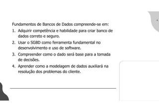 Fundamentos de Bancos de Dados compreende-se em:
1. Adquirir competência e habilidade para criar banco de
dados correto e seguro.
2. Usar o SGBD como ferramenta fundamental no
desenvolvimento e uso de software.
3. Compreender como o dado será base para a tomada
de decisões.
4. Aprender como a modelagem de dados auxiliará na
resolução dos problemas do cliente.
6
 