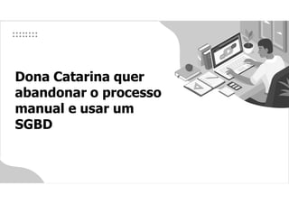 Dona Catarina quer
abandonar o processo
manual e usar um
SGBD
 