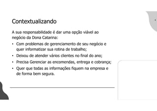 8
Contextualizando
A sua responsabilidade é dar uma opção viável ao
negócio da Dona Catarina:
• Com problemas de gerenciamento de seu negócio e
quer informatizar sua rotina de trabalho;
• Deixou de atender vários clientes no final do ano;
• Precisa Gerenciar as encomendas, entrega e cobrança;
• Quer que todas as informações fiquem na empresa e
de forma bem segura.
 