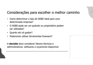 Considerações para escolher o melhor caminho
• Como determinar o tipo de SGBD ideal para uma
determinada empresa?
• O SGBD pode ser um gratuito ou proprietário podem
ser utilizados?
• Quanto ele irá gastar?
• Poderemos utilizar ferramentas freeware?
A decisão deve considerar fatores técnicos e
administrativos: softwares e orçamento disponível.
9
 