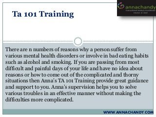 WWW.ANNACHANDY.COM
Ta 101 Training
There are n numbers of reasons why a person suffer from
various mental health disorders or involve in bad eating habits
such as alcohol and smoking. If you are passing from most
difficult and painful days of your life and have no idea about
reasons or how to come out of the complicated and thorny
situations then Anna’s TA 101 Training provide great guidance
and support to you. Anna’s supervision helps you to solve
various troubles in an effective manner without making the
difficulties more complicated.
 