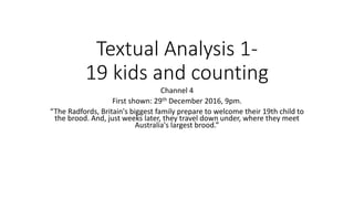 Textual Analysis 1-
19 kids and counting
Channel 4
First shown: 29th December 2016, 9pm.
“The Radfords, Britain's biggest family prepare to welcome their 19th child to
the brood. And, just weeks later, they travel down under, where they meet
Australia's largest brood.”
 