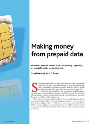 Making money
                       from prepaid data
                       Operators prepare to cash in on the growing popularity
                       of smartphones in prepaid markets

                       Joseph Waring, John C. Tanner




                       S
                                   martphone penetration in developing markets in APAC is estimated
                                   at just 5%. But that’s projected to increase by more than four-fold be-
                                   tween 2011 and 2016, according to Strategy Analytics. There are already
                                   smartphones available for under $100, and in some cases under $50.
                                       Meanwhile, the smartphones that have already reached Asia’s de-
                       veloping markets represent a huge market opportunity for mobile data services as
                       affordable smartphones become available to people whose first internet experience
                       has been – or will be – with mobile devices.
                           However, operators in developing markets can’t simply look to their developed-
                       market counterparts for business models targeting smartphone users – at least not
                       beyond the small percentage of wealthy urban users. It’s not a question of what
                       “G” the network supports so much as the fundamental differences between the
                       market segments themselves, says Warren Chaisatien, strategic marketing manager
                       at Ericsson.




www.telecomasia.net	                                                                  Telecom Asia October 2012 13
 