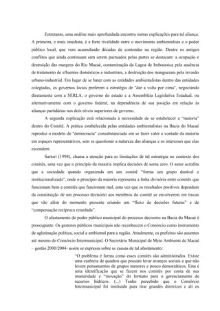 Entretanto, uma análise mais aprofundada encontra outras explicações para tal aliança.
A primeira, e mais imediata, é a forte rivalidade entre o movimento ambientalista e o poder
público local, que vem acumulando décadas de contendas na região. Dentre os antigos
conflitos que ainda continuam sem serem pactuados pelas partes se destacam: a ocupação e
destruição das margens do Rio Macaé, contaminação da Lagoa de Imboassica pela ausência
de tratamento de efluentes domésticos e industriais, a destruição dos manguezais pela invasão
urbano-industrial. Em lugar de se bater com as entidades ambientalistas dentro das entidades
colegiadas, os governos locais preferem a estratégia de "dar a volta por cima", negociando
diretamente com a SERLA, o governo do estado e a Assembléia Legislativa Estadual, ou
alternativamente com o governo federal, na dependência de sua posição em relação às
alianças partidárias nos dois níveis superiores de governo.
A segunda explicação está relacionada à necessidade de se estabelecer a “maioria”
dentro do Comitê. A prática estabelecida pelas entidades ambientalistas na Bacia do Macaé
reproduz o modelo de "democracia" consubstanciado em se fazer valer a vontade da maioria
em espaços representativos, sem se questionar a natureza das alianças e os interesses que elas
escondem.
Sartori (1994), chama a atenção para as limitações de tal estratégia no contexto dos
comitês, uma vez que o princípio da maioria implica decisões de soma zero. O autor acredita
que a sociedade quando organizada em um comitê “forma um grupo durável e
institucionalizado”, onde o princípio da maioria representa a linha divisória entre comitês que
funcionam bem e comitês que funcionam mal, uma vez que os resultados positivos dependem
da constituição de um processo decisório aos membros do comitê se envolverem em trocas
que vão além do momento presente criando um “fluxo de decisões futuras” e de
“compensação recíproca retardada”.
O afastamento do poder público municipal do processo decisorio na Bacia do Macaé é
preocupante. Os gestores públicos municipais não reconhecem o Consórcio como instrumento
de aglutinação política, social e ambiental para a região. Atualmente, os prefeitos são ausentes
até mesmo do Consórcio Intermunicipal. O Secretário Municipal de Meio Ambiente de Macaé
– gestão 2000/2004- assim se expressa sobre as causas de tal afastamento:
“O problema é forma como esses comitês são administrados. Existe
uma carência de quadros que possam levar avanços sociais e que não
levem pensamentos de grupos menores e pouco democráticos. Esta é
uma identificação que se fazem nos comitês por conta de sua
imaturidade e “inovação” do formato para o gerenciamento de
recursos hídricos. (...) Tenho percebido que o Consórcio
Intermunicipal foi instituído para tirar grandes diretrizes e ali os
 