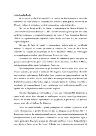 Considerações finais
O modelo de gestão de recursos hídricos, baseado na descentralização e integração
participativa de vários setores da sociedade civil, usuários e poder público encontra-se em
diferentes estágios de implantação nos diferentes estados e bacias hidrográficas.
No caso do Estado do Rio de Janeiro, a implementação do Sistema Estadual de
Gerenciamento de Recursos Hídricos - SERHI - encontra-se em estágio incipiente, pois ainda
não foram implantados os principais instrumentos de gestão. O Plano Estadual de Recursos
Hídricos e o enquadramento dos corpos hídricos inexistem e a cobrança pelo uso encontra-se
suspensa sob judice.
No caso da Bacia do Macaé, a implementação também pode ser considerada
incipiente. A despeito do começo promissor, os trabalhos do Comitê de Bacia foram
paralisados ou colocados em marcha lenta em função de conflitos internos, da centralização
imposta pelo governo estadual e pelo desinteresse dos governos locais.
Atualmente são muitas as incertezas contidas no processo de gestão das águas, as
quais podem ser apreendidas pelos casos do Estado do Rio de Janeiro e da Bacia do Macaé,
tanto de natureza política quanto institucional e financeira.
No campo político destacam-se as que se referem à polarização de poder dentro do
processo decisório, que exclui os atores que não chegam a fazer alianças fortes o bastante
para constituir a maioria dentro do Conselho. Este é precisamente o caso ilustrado no caso da
Bacia do Macaé em relação ao poder público local. Torna-se portante importante a construção
de alternativas para se quebrar o atual "jogo de soma zero" dentro dos comitês e possibilitar a
participação ativa nas decisões de órgãos expressivos no plano político institucional local ou
regional, mas de força reduzida dentro do sistema de gestão.
No campo financeiro, a possibilidade de acesso a uma fonte específica de recursos, a
cobrança pelo uso da água, não pode ser usada como incentivo à desobrigação do poder
público em investir recursos orçamentários na recuperação e preservação dos recursos
hídricos, como o fez o Estado do Rio de Janeiro.
Ainda no campo financeiro, a grande preocupação das entidades de gestão no nível
federal está direcionada às questões dos repasses pelo uso da água por parte do setor elétrico e
do contingenciamento dos valores arrecadados com a cobrança denominada condominial. O
contingencionamento já está configurado no Estado do Rio de Janeiro. Em primeiro lugar, é
patente que a pressa do governo estadual em estabelecer a cobrança pelo uso da água não teve
como objetivo o fortalecimento dos Comitês de Bacias ou a gestão integrada, uma vez que foi
 