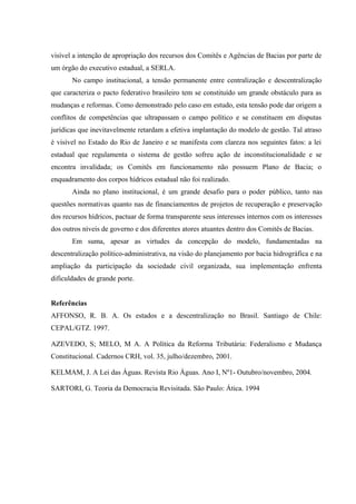 visível a intenção de apropriação dos recursos dos Comitês e Agências de Bacias por parte de
um órgão do executivo estadual, a SERLA.
No campo institucional, a tensão permanente entre centralização e descentralização
que caracteriza o pacto federativo brasileiro tem se constituído um grande obstáculo para as
mudanças e reformas. Como demonstrado pelo caso em estudo, esta tensão pode dar origem a
conflitos de competências que ultrapassam o campo político e se constituem em disputas
jurídicas que inevitavelmente retardam a efetiva implantação do modelo de gestão. Tal atraso
é visível no Estado do Rio de Janeiro e se manifesta com clareza nos seguintes fatos: a lei
estadual que regulamenta o sistema de gestão sofreu ação de inconstitucionalidade e se
encontra invalidada; os Comitês em funcionamento não possuem Plano de Bacia; o
enquadramento dos corpos hídricos estadual não foi realizado.
Ainda no plano institucional, é um grande desafio para o poder público, tanto nas
questões normativas quanto nas de financiamentos de projetos de recuperação e preservação
dos recursos hídricos, pactuar de forma transparente seus interesses internos com os interesses
dos outros níveis de governo e dos diferentes atores atuantes dentro dos Comitês de Bacias.
Em suma, apesar as virtudes da concepção do modelo, fundamentadas na
descentralização político-administrativa, na visão do planejamento por bacia hidrográfica e na
ampliação da participação da sociedade civil organizada, sua implementação enfrenta
dificuldades de grande porte.
Referências
AFFONSO, R. B. A. Os estados e a descentralização no Brasil. Santiago de Chile:
CEPAL/GTZ. 1997.
AZEVEDO, S; MELO, M A. A Política da Reforma Tributária: Federalismo e Mudança
Constitucional. Cadernos CRH, vol. 35, julho/dezembro, 2001.
KELMAM, J. A Lei das Águas. Revista Rio Águas. Ano I, Nº1- Outubro/novembro, 2004.
SARTORI, G. Teoria da Democracia Revisitada. São Paulo: Ática. 1994
 