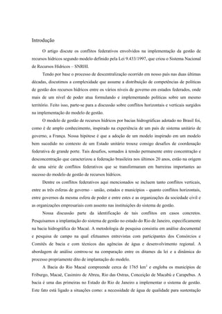 Introdução
O artigo discute os conflitos federativos envolvidos na implementação da gestão de
recursos hídricos segundo modelo definido pela Lei 9.433/1997, que criou o Sistema Nacional
de Recursos Hídricos – SNRHI.
Tendo por base o processo de descentralização ocorrido em nosso país nas duas últimas
décadas, discutimos a complexidade que assume a distribuição de competências de políticas
de gestão dos recursos hídricos entre os vários níveis de governo em estados federados, onde
mais de um nível de poder atua formulando e implementando políticas sobre um mesmo
território. Feito isso, parte-se para a discussão sobre conflitos horizontais e verticais surgidos
na implementação do modelo de gestão.
O modelo de gestão de recursos hídricos por bacias hidrográficas adotado no Brasil foi,
como é de amplo conhecimento, inspirado na experiência de um país de sistema unitário de
governo, a França. Nossa hipótese é que a adoção de um modelo inspirado em um modelo
bem sucedido no contexto de um Estado unitário trouxe consigo desafios de coordenação
federativa de grande porte. Tais desafios, somados à tensão permanente entre concentração e
desconcentração que caracterizou a federação brasileira nos últimos 20 anos, estão na origem
de uma série de conflitos federativos que se transformaram em barreiras importantes ao
sucesso do modelo de gestão de recursos hídricos.
Dentre os conflitos federativos aqui mencionados se incluem tanto conflitos verticais,
entre as três esferas de governo – união, estados e municípios - quanto conflitos horizontais,
entre governos da mesma esfera de poder e entre estes e as organizações da sociedade civil e
as organizações empresariais com assento nas instituições do sistema de gestão.
Nossa discussão parte da identificação de tais conflitos em casos concretos.
Pesquisamos a implantação do sistema de gestão no estado do Rio de Janeiro, especificamente
na bacia hidrográfica do Macaé. A metodologia de pesquisa consistiu em análise documental
e pesquisa de campo na qual efetuamos entrevistas com participantes dos Consórcios e
Comitês de bacia e com técnicos das agências de água e desenvolvimento regional. A
abordagem de análise centrou-se na comparação entre os ditames da lei e a dinâmica do
processo propriamente dito de implantação do modelo.
A Bacia do Rio Macaé compreende cerca de 1765 km2
e engloba os municípios de
Friburgo, Macaé, Casimiro de Abreu, Rio das Ostras, Conceição de Macabú e Carapebus. A
bacia é uma das primeiras no Estado do Rio de Janeiro a implementar o sistema de gestão.
Este fato está ligado a situações como: a necessidade de água de qualidade para sustentação
 