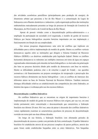 das atividades econômicas petrolíferas (principalmente para produção de energia); do
dinamismo urbano que pressiona a foz do Rio Macaé e a contaminação da Lagoa de
Imboassica com efluentes domésticos e industriais; e pela organização política das instituições
ambientalistas marcadamente presentes ao longo do processo de formação do Consórcio de
Municípios, do Pró-Comitê e do Comitê da Bacia do Rio Macaé.
Apesar de possuir virtudes como a descentralização político-administrativa e a
ampliação da participação da sociedade civil organizada, o modelo de gestão de recursos
Hídricos por bacias hidrograficas encontra barreiras importantes em sua implantação e
funcionamento em função de sua complexidade.
Em nossas pesquisas diagnosticamos uma série de conflitos que implicam em
dificuldades para a efetiva implementação do modelo de gestão. Dentre os conflitos verticais
destacam-se aqueles entre as instituições que dirigem o Sistema Estadual de Recursos
Hídricos (SERHI) e as diretrizes estabelecidas pela legislação federal. Dentre os conflitos
horizontais destacam-se os referentes aos múltiplos interesses em torno da água em espaços
regionalizados determinados pelo desenho da bacia hidrográfica e os derivados da polarização
das lutas no processo decisório ditado pelo modelo de democracia com base na maioria.
Dentre as dificuldades podemos citar a de conciliar o papel do Estado - nas questões
normativas e de financiamentos em projetos estratégicos de recuperação e preservação dos
recursos hídricos diretamente nas bacias hidrográficas - com os conflitos de interesses dos
diferentes atores na base do Sistema Nacional de Recursos Hídricos. Também merecem
destaque dificuldades relativas ao estabelecimento das competências dos entes federados, ao
domínio das águas e à cobrança pelo uso dos recursos hídricos.
Descentralização e conflitos federativos
Os conflitos federativos que se encontram na origem de importantes barreiras à
implementação do modelo de gestão de recursos Hídricos tem origem, por sua vez, em uma
tensão permanente entre concentração e desconcentração que caracterizou a federação
brasileira nos últimos 20 anos. Por isso, antes de passar à discussão dos conflitos federativos
vamos rapidamente examinar as características peculiares do processo de descentralização
ocorrido em nosso país nas duas últimas décadas.
Ao longo de sua historia, a federação brasileira vem alternando periodos de
descentralização de recursos e poder com periodos de forte centralização. O padrão federativo
brasileiro foi estabelecido através de um processo complexo de pactos políticos, através dos
quais foram sendo estabelecidas barganhas entre os entes federativos. Tais barganhas
 