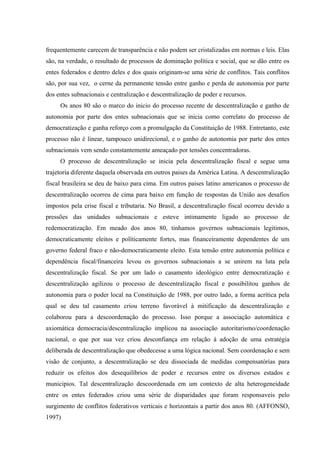 frequentemente carecem de transparência e não podem ser cristalizadas em normas e leis. Elas
são, na verdade, o resultado de processos de dominação política e social, que se dão entre os
entes federados e dentro deles e dos quais originam-se uma série de conflitos. Tais conflitos
são, por sua vez, o cerne da permanente tensão entre ganho e perda de autonomia por parte
dos entes subnacionais e centralização e descentralização de poder e recursos.
Os anos 80 são o marco do inicio do processo recente de descentralização e ganho de
autonomia por parte dos entes subnacionais que se inicia como correlato do processo de
democratização e ganha reforço com a promulgação da Constituição de 1988. Entretanto, este
processo não é linear, tampouco unidirecional, e o ganho de autonomia por parte dos entes
subnacionais vem sendo constantemente ameaçado por tensões concentradoras.
O processo de descentralização se inicia pela descentralização fiscal e segue uma
trajetoria diferente daquela observada em outros paises da América Latina. A descentralização
fiscal brasileira se deu de baixo para cima. Em outros paises latino americanos o processo de
descentralização ocorreu de cima para baixo em função de respostas da União aos desafios
impostos pela crise fiscal e tributaria. No Brasil, a descentralização fiscal ocorreu devido a
pressões das unidades subnacionais e esteve intimamente ligado ao processo de
redemocratização. Em meado dos anos 80, tinhamos governos subnacionais legitimos,
democraticamente eleitos e políticamente fortes, mas financeiramente dependentes de um
governo federal fraco e não-democraticamente eleito. Esta tensão entre autonomia política e
dependência fiscal/financeira levou os governos subnacionais a se unirem na luta pela
descentralização fiscal. Se por um lado o casamento ideológico entre democratização e
descentralização agilizou o processo de descentralização fiscal e possibilitou ganhos de
autonomia para o poder local na Constituição de 1988, por outro lado, a forma acrítica pela
qual se deu tal casamento criou terreno favorável à mitificação da descentralização e
colaborou para a descoordenação do processo. Isso porque a associação automática e
axiomática democracia/descentralização implicou na associação autoritarismo/coordenação
nacional, o que por sua vez criou desconfiança em relação à adoção de uma estratégia
deliberada de descentralização que obedecesse a uma lógica nacional. Sem coordenação e sem
visão de conjunto, a descentralização se deu dissociada de medidas compensatórias para
reduzir os efeitos dos desequilíbrios de poder e recursos entre os diversos estados e
municipios. Tal descentralização descoordenada em um contexto de alta heterogeneidade
entre os entes federados criou uma série de disparidades que foram responsaveis pelo
surgimento de conflitos federativos verticais e horizontais a partir dos anos 80. (AFFONSO,
1997)
 