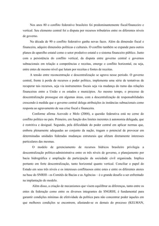 Nos anos 80 o conflito federativo brasileiro foi predominantemente fiscal/financeiro e
vertical. Seu elemento central foi a disputa por recursos tributários entre os diferentes níveis
de governo.
Na década de 90 o conflito federativo ganha novas faces. Além da dimensão fiscal e
financeira, adquire dimensões políticas e culturais. O conflito também se expande para outros
planos do aparelho estatal como o setor produtivo estatal e o sistema financeiro público. Junto
com a persistência do conflito vertical, da disputa entre governo central e governos
subnacionais em relação a competências e receitas, emerge o conflito horizontal, ou seja,
entre entes de mesmo nível que lutam por receitas e fontes de receitas.
A tensão entre reconcentração e descentralização se agrava nesse periodo. O governo
central, frente à perda de recursos e poder político, implementa uma série de tentativas de
recuperar tais recursos, seja via instrumentos fiscais seja via mudança do rumo das relações
financeiras entre a União e os estados e municípios. Ao mesmo tempo, o processo de
descentralização prossegue em algumas áreas, com a descentralização de responsabilidades
crescendo à medida que o governo central delega atribuições às instâncias subnacionais como
resposta ao agravamento de sua crise fiscal e financeira.
Conforme afirma Azevedo e Melo (2004), a questão federativa está no cerne do
conflito político no país. Primeiro, em função dos limites inerentes à autonomia delegada, que
é restritiva e desigual. Segundo, pela dificuldade do poder central em aplicar normas que,
embora plenamente adequadas ao conjunto da nação, tragam o potencial de provocar em
determinadas unidades federadas mudanças estruturais que afetam diretamente interesses
particulares das mesmas.
O modelo de gerenciamento de recursos hídricos brasileiro privilegia a
descentralização político-administrativa entre os três níveis de governo, o planejamento por
bacia hidrográfica e ampliação da participação da sociedade civil organizada. Implica
portanto em forte descentralização, tanto horizontal quanto vertical. Conciliar o papel do
Estado em seus três níveis e os interesses conflituosos entre estes e entre os diferentes atores
na base do SNRHI - os Comitês de Bacias e as Agências – é o grande desafio a ser enfrentado
na implantação do modelo.
Além disso, a criação de mecanismos que visem equilibrar as diferenças, tanto entre os
entes da federação como entre os diversos integrantes do SNGRHI, é fundamental para
garantir condições mínimas de efetividade da política para não concentrar poder àqueles em
que melhores condições se encontrem, afastando-se os demais do processo (KELMAN,
 