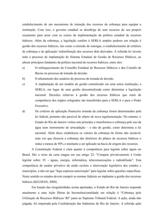 estabelecimento de um mecanismo de retenção dos recursos da cobrança para equipar a
instituição. Com isso, o governo estadual se desobriga de usar recursos do seu proprio
orçamento para arcar com os custos da implementação da política estadual de recursos
hídricos. Além da cobrança, a legislação confere à SERLA amplos poderes em relação à
gestão dos recursos hídricos, tais como a emissão de outorgas, o estabelecimento de critérios
de cobrança e de aplicação/ redistribuição dos recursos dela derivados. A referida lei inverte
todo o processo de implantação do Sistema Estadual de Gestão de Recursos Hídricos, ao
alterar princípios fundantes da política nacional de recursos hídricos, entre eles:
a) O enfraquecimento do Conselho Estadual de Recursos Hídricos e dos Comitês de
Bacias no processo de tomada de decisão.
b) O afastamento dos usuários do processo de tomada de decisão.
c) A implantação de um modelo de gestão centralizado em uma unica instituição, a
SERLA, em lugar de uma gestão descentralizada como determina a legislação
nacional. Decisões relativas à gestão dos recursos hídricos que eram de
competência dos órgãos colegiados são transferidos para a SERLA e para o Poder
Executivo.
d) Os critérios de aplicação financeira oriunda da cobrança foram determinados pela
lei federal, portanto não passível de objeto de nova regulamentação. No entanto, o
Estado do Rio de Janeiro violou este princípio e transformou a cobrança pelo uso da
água num instrumento de arrecadação – e não de gestão, como determina a lei
nacional. Além disso estabeleceu os valores da cobrança de forma não razoável,
uma vez que dissocia a cobrança das diretrizes do planos de recursos hídricos e
reduz a menos de 50% o montante a ser aplicado na bacia de origem dos recursos.
A Constituição Federal é clara quanto à competência para legislar sobre águas no
Brasil. Diz o texto da carta magna em seu artigo 22: "Compete privativamente à União
legislar sobre: IV - águas, energia, informática, telecomunicações e radiodifusão". Esta
competência de caráter privativo da união excluiu a intervenção legislativa dos estados e
municípios, a não ser que “haja expressa autorização” para legislar sobre questões específicas.
Neste sentido os estados devem cumprir as normas federais ao implantar a gestão dos recursos
hídricos (KELMAN, 2004).
Em função das irregularidades acima apontadas, o Estado do Rio de Janeiro responde
atualmente a uma Ação Direta de Inconstitucionalidade em relação à “Cobrança pela
Utilização de Recursos Hídricos/ RJ” junto ao Supremo Tribunal Federal. A ação, ainda não
julgada, foi impetrada pela Confederação das Indústrias do Rio de Janeiro. A referida ação
 