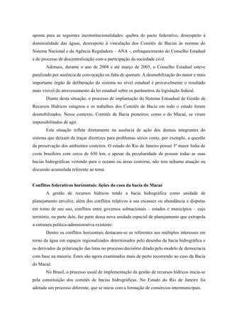 aponta para as seguintes inconstitucionalidades: quebra do pacto federativo, desrespeito à
dominialidade das águas, desrespeito à vinculação dos Comitês de Bacias às normas do
Sistema Nacional e da Agência Reguladora – ANA -, enfraquecimento do Conselho Estadual
e do processo de descentralização com a participação da sociedade civil.
Ademais, durante o ano de 2004 e até março de 2005, o Conselho Estadual esteve
paralizado por ausência de convocação ou falta de quorum. A desmobilização do maior e mais
importante órgão de deliberação do sistema no nível estadual é provavelmente o resultado
mais visível do atravessamento da lei estadual sobre os parâmetros da legislação federal.
Diante desta situação, o processo de implantação do Sistema Estuadual de Gestão de
Recursos Hídricos estagnou e os trabalhos dos Comitês de Bacia em todo o estado foram
desmobilizados. Nesse contexto, Comitês de Bacia pioneiros; como o do Macaé, se viram
impossibilitados de agir.
Esta situação reflete diretamente na ausência de ação dos demais integrantes do
sistema que deixam de traçar diretrizes para problemas sérios como, por exemplo, a questão
da preservação dos ambientes costeiros. O estado do Rio de Janeiro possui 3ª maior linha de
costa brasileira com cerca de 630 km, e apesar da peculiaridade de possuir todas as suas
bacias hidrográficas vertendo para o oceano ou áreas costeiras, não tem nehuma atuação ou
discussão acumulada referente ao tema.
Conflitos federativos horizontais: lições do caso da bacia do Macaé
A gestão de recursos hídricos tendo a bacia hidrográfica como unidade de
planejamento envolve, além dos conflitos relativos à sua escassez ou abundância e disputas
em torno de seu uso, conflitos entre governos subnacionais – estados e municípios – cujo
território, ou parte dele, faz parte dessa nova unidade espacial de planejamento que extrapola
a estrutura política-administrativa existente.
Dentre os conflitos horizontais destacam-se os referentes aos múltiplos interesses em
torno da água em espaços regionalizados determinados pelo desenho da bacia hidrográfica e
os derivados da polarização das lutas no processo decisório ditado pelo modelo de democracia
com base na maioria. Estes são agora examinados mais de perto recorrendo ao caso da Bacia
do Macaé.
No Brasil, o processo usual de implementação da gestão de recursos hídricos inicia-se
pela constituição dos comitês de bacias hidrográficas. No Estado do Rio de Janeiro foi
adotado um processo diferente, que se inicia com a formação de consórcios intermunicipais.
 