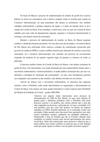 Na bacia do Macaé o processo de implementação do modelo de gestão dos recursos
hídricos se inicia em consonância com a diretriz estadual, tendo se iniciado pela criação do
Consórcio Intermunicipal, do qual participam não apenas as prefeituras, mas também
entidades ambientalistas e grandes empresas da região, e a partir da atuação deste se dá a
criação do Comitê de Bacia. Esta estratégia é controversa, uma vez que um Comitê de bacia
trabalha com uma visão de planejamento regional, enquanto o Consórcio Intermunicipal se
restringe a um número menor de municípios.
Durante o processo de implementação do modelo na Bacia do Macaé surgiram
conflitos e obstáculos bastante peculiares. Em seus dois anos de atividades, o Comitê de Bacia
do Rio Macaé tem enfrentado fortes entraves oriundos da centralização promovida pelo
governo do estado na SERLA e pelos conflitos internos que afastaram do mesmo os governos
municipais. Já o consórcio Intermunicipal vem sofrendo um processo de esvaziamento
originado da ausência de um projeto regional capaz de pactuar os interesse de todos os
partícipes.
O processo político dentro do Comitê de Bacia do Macaé e das demais estruturas de
gestão de base a ele relacionados vem sendo dominado por uma surpreendente aliança entre o
movimento ambientalista e usuários/poluidores. O poder público municipal tem, por sua vez,
adotando a estratégia de “participar não participando”, ou seja, estar formalmente presente
nos colegiados, mas ausentar-se das reuniões e dos debates travados em seu interior.
Através da aliança com o movimento ambientalista, os interesses das empresas
usuárias, como a Petrobrás, estão sendo determinantes na organização e funcionamento do
Comitê da Bacia. Esta aliança um tanto quanto heterodoxa é assim expressa pelo Presidente
da Plenária de Entidades do Comitê – gestão 2000/2004:
“observei um aspecto muito interessante neste processo de
funcionamento de CBH do Rio Macaé, ou seja, uma empresa de
grande porte e altamente poluidora como a Petrobrás está nesse
processo conosco e eu poderia com certeza afirmar que é uma das
mais engajadas no processo e participa por ver que a sociedade civil
está presente, pois por certo não querem ver dentro da empresa
entidades ou ONGs fazendo denúncias ou se colocando contra suas
atividades. Então quando mais houverem boas pactuações com estes
setores poluidores estamos ganhando em qualidade ambiental e
fortalecendo a base do Sistema que são os Comitês. Quando mais
condições os comitês tiverem mais haverá aproximações dos atores
envolvidos. Outro fato interessante neste processo é observar que o
poder público tem reação contrária ao processo que aí está. Quando
sente que perde espaço se afasta e usa seu poder em outros espaços”.
 