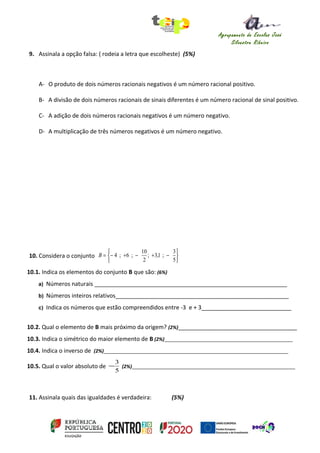 Agrupamento de Escolas José
Silvestre Ribeiro
Idanha-a-Nova
9. Assinala a opção falsa: ( rodeia a letra que escolheste) (5%)
A- O produto de dois números racionais negativos é um número racional positivo.
B- A divisão de dois números racionais de sinais diferentes é um número racional de sinal positivo.
C- A adição de dois números racionais negativos é um número negativo.
D- A multiplicação de três números negativos é um número negativo.
10. Considera o conjunto






−+−+−=
5
3
;1,3;
2
10
;6;4B
10.1. Indica os elementos do conjunto B que são: (6%)
a) Números naturais ____________________________________________________________
b) Números inteiros relativos______________________________________________________
c) Indica os números que estão compreendidos entre -3 e + 3____________________________
10.2. Qual o elemento de B mais próximo da origem? (2%)_____________________________________
10.3. Indica o simétrico do maior elemento de B (2%)________________________________________________
10.4. Indica o inverso de (2%)_____________________________________________________________________
10.5. Qual o valor absoluto de
5
3
− (2%)_____________________________________________________________
11. Assinala quais das igualdades é verdadeira: (5%)
 