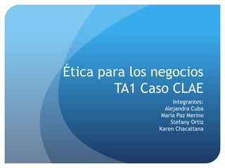 Ética para los negocios
TA1 Caso CLAE
Integrantes:
Alejandra Cuba
María Paz Merino
Stefany Ortiz
Karen Chacaltana
 