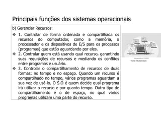 Principais funções dos sistemas operacionais
b) Gerenciar Recursos:
 1. Controlar de forma ordenada e compartilhada os
recursos do computador, como a memória, o
processador e os dispositivos de E/S para os processos
(programas) que estão aguardando por eles.
 2. Controlar quem está usando qual recurso, garantindo
suas requisições de recursos e mediando os conflitos
entre programas e usuário.
 3. Controlar o compartilhamento de recursos de duas
formas: no tempo e no espaço. Quando um recurso é
compartilhado no tempo, vários programas aguardam a
sua vez de usá-lo. O S.O é quem decide qual programa
irá utilizar o recurso e por quanto tempo. Outro tipo de
compartilhamento é o de espaço, no qual vários
programas utilizam uma parte do recurso.
Fonte: Shutterstock
 