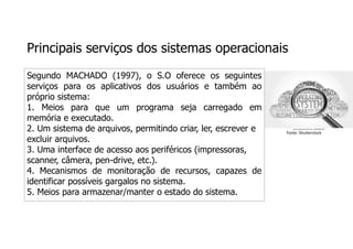 Principais serviços dos sistemas operacionais
Segundo MACHADO (1997), o S.O oferece os seguintes
serviços para os aplicativos dos usuários e também ao
próprio sistema:
1. Meios para que um programa seja carregado em
memória e executado.
2. Um sistema de arquivos, permitindo criar, ler, escrever e
excluir arquivos.
3. Uma interface de acesso aos periféricos (impressoras,
scanner, câmera, pen-drive, etc.).
4. Mecanismos de monitoração de recursos, capazes de
identificar possíveis gargalos no sistema.
5. Meios para armazenar/manter o estado do sistema.
Fonte: Shutterstock
 
