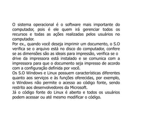 O sistema operacional é o software mais importante do
computador, pois é ele quem irá gerenciar todos os
recursos e todas as ações realizadas pelos usuários no
computador.
Por ex., quando você deseja imprimir um documento, o S.O
verifica se o arquivo está no disco do computador, confere
se as dimensões são as ideais para impressão, verifica se o
drive da impressora está instalado e se comunica com a
impressora para que o documento seja impresso de acordo
com a configuração definida por você.
Os S.O Windows e Linux possuem características diferentes
quanto aos serviços e às funções oferecidas, por exemplo,
o Windows não permite o acesso ao código fonte, sendo
restrito aos desenvolvedores da Microsoft.
Já o código fonte do Linux é aberto e todos os usuários
podem acessar ou até mesmo modificar o código.
 