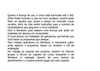 Quanto à licença de uso, o Linux está licenciado sob a GPL
(GNU Public License) e, por ser livre, qualquer usuário pode
fazer os ajustes que quiser e lançar no mercado novas
versões, além de não existir restrições para o número de
computadores que possuem o Linux instalado.
Com o Windows você adquire uma licença que pode ser
instalada em apenas um computador.
O Linux possui um instalador de aplicativos, permitindo que
você baixe os programas que desejar.
Para instalar aplicativos no Windows, é necessário saber
onde adquirir o programa, baixar ou comprar o CD de
instalação.
Em relação ao suporte aos usuários, existem na internet
grupos e fóruns de suporte do Linux, enquanto o do
Windows é realizado através de uma central de
atendimento e o usuário precisa pagar por este suporte.
 