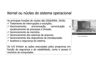 Kernel ou núcleo do sistema operacional
As principais funções do núcleo são (SIQUEIRA, 2018):
 Tratamento de interrupções e exceções.
 Gerenciamento, sincronização, comunicação e
escalonamento de processos e threads.
 Gerenciamento da memória.
 Gerenciamento dos sistemas de arquivos.
 Gerenciamento dos dispositivos de entrada/saída.
 Auditoria e segurança do sistema.
Os S.O limitam as ações executadas pelos programas em
função da segurança e da estabilidade, como o acesso à
memória do computador.
Fonte: Shutterstock
 