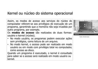 Kernel ou núcleo do sistema operacional
Assim, os modos de acesso aos serviços do núcleo do
computador referem-se aos privilégios de execução de um
programa, garantindo que a memória não seja invadida por
outro programa, por exemplo.
Os modos de acesso são realizados de duas formas:
usuário e kernel (núcleo).
• No modo usuário, os programas podem executar ações
sem privilégios, como leitura de um arquivo.
• No modo kernel, o acesso pode ser realizado em modo
usuário ou em modo com privilégio total no computador,
como acesso ao disco.
Quando um programa é executado, o kernel é consultado
para saber se o acesso será realizado em modo usuário ou
kernel.
Fonte: Shutterstock
 