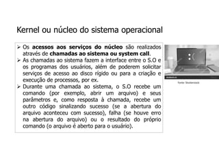 Kernel ou núcleo do sistema operacional
 Os acessos aos serviços do núcleo são realizados
através de chamadas ao sistema ou system call.
 As chamadas ao sistema fazem a interface entre o S.O e
os programas dos usuários, além de poderem solicitar
serviços de acesso ao disco rígido ou para a criação e
execução de processos, por ex.
 Durante uma chamada ao sistema, o S.O recebe um
comando (por exemplo, abrir um arquivo) e seus
parâmetros e, como resposta à chamada, recebe um
outro código sinalizando sucesso (se a abertura do
arquivo aconteceu com sucesso), falha (se houve erro
na abertura do arquivo) ou o resultado do próprio
comando (o arquivo é aberto para o usuário).
Fonte: Shutterstock
 