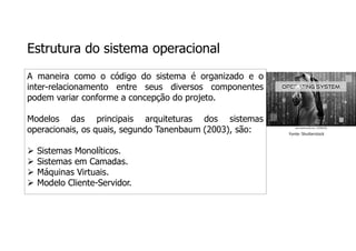 Estrutura do sistema operacional
A maneira como o código do sistema é organizado e o
inter-relacionamento entre seus diversos componentes
podem variar conforme a concepção do projeto.
Modelos das principais arquiteturas dos sistemas
operacionais, os quais, segundo Tanenbaum (2003), são:
 Sistemas Monolíticos.
 Sistemas em Camadas.
 Máquinas Virtuais.
 Modelo Cliente-Servidor.
Fonte: Shutterstock
 